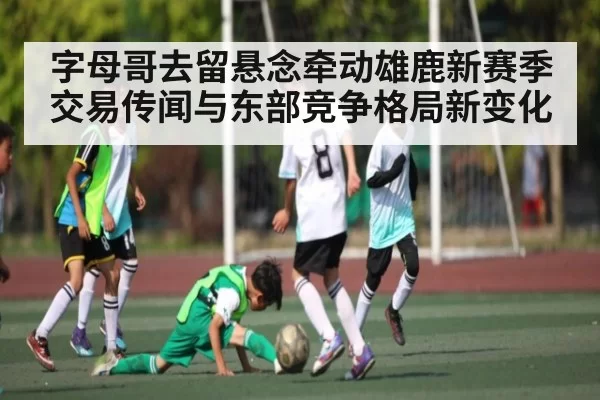 字母哥去留悬念牵动雄鹿新赛季交易传闻与东部竞争格局新变化